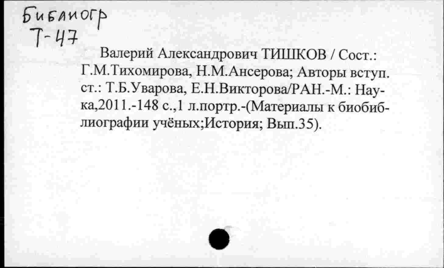 ﻿7-^
Валерий Александрович ТИШКОВ / Сост.: Г.М.Тихомирова, Н.М.Ансерова; Авторы вступ. ст.: Т.Б.Уварова, Е.Н.Викторова/РАН.-М.: Наука,201 1.-148 с.,1 л.портр.-(Материалы к биобиблиографии учёных;История; Вып.35).